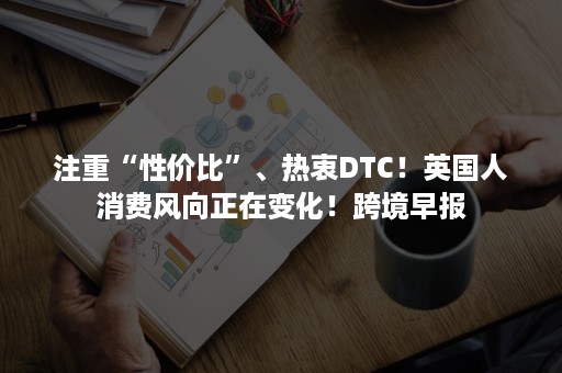 注重“性价比”、热衷DTC！英国人消费风向正在变化！跨境早报