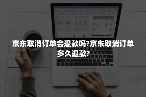 京东取消订单会退款吗?京东取消订单多久退款?