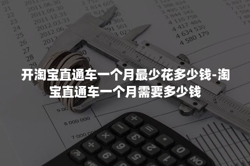 开淘宝直通车一个月最少花多少钱-淘宝直通车一个月需要多少钱