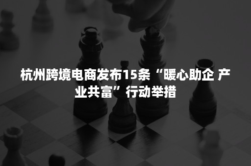 杭州跨境电商发布15条“暖心助企 产业共富”行动举措