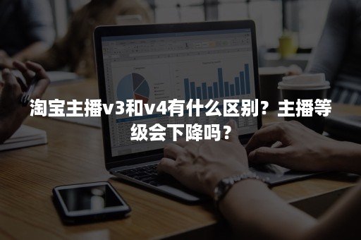 淘宝主播v3和v4有什么区别？主播等级会下降吗？