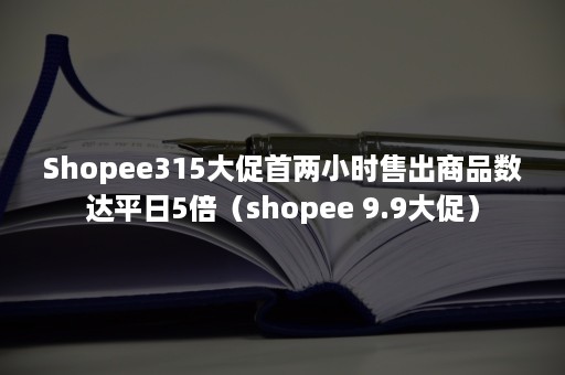 Shopee315大促首两小时售出商品数达平日5倍（shopee 9.9大促）