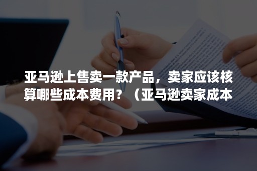 亚马逊上售卖一款产品，卖家应该核算哪些成本费用？（亚马逊卖家成本计算）