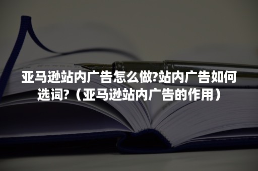 亚马逊站内广告怎么做?站内广告如何选词?（亚马逊站内广告的作用）