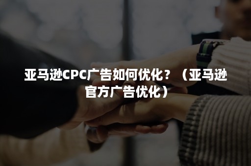 亚马逊CPC广告如何优化？（亚马逊官方广告优化）