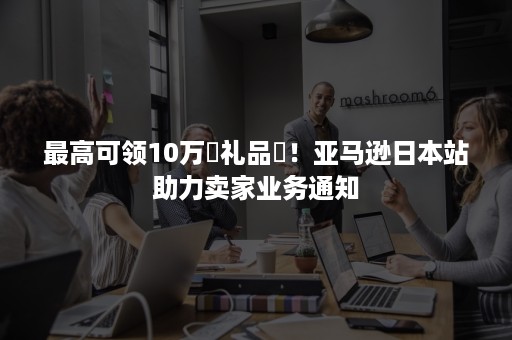 最高可领10万円礼品劵！亚马逊日本站助力卖家业务通知