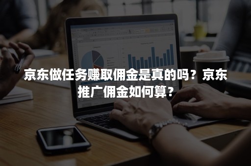 京东做任务赚取佣金是真的吗？京东推广佣金如何算？