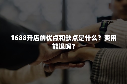 1688开店的优点和缺点是什么？费用能退吗？