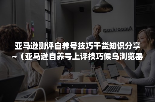 亚马逊测评自养号技巧干货知识分享~（亚马逊自养号上评技巧候鸟浏览器）