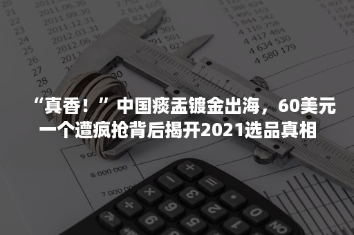 “真香！”中国痰盂镀金出海，60美元一个遭疯抢背后揭开2021选品真相