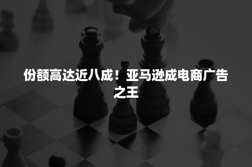 份额高达近八成！亚马逊成电商广告之王