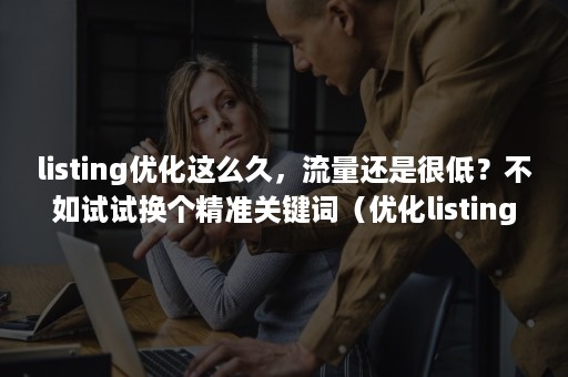 listing优化这么久，流量还是很低？不如试试换个精准关键词（优化listing是什么意思）