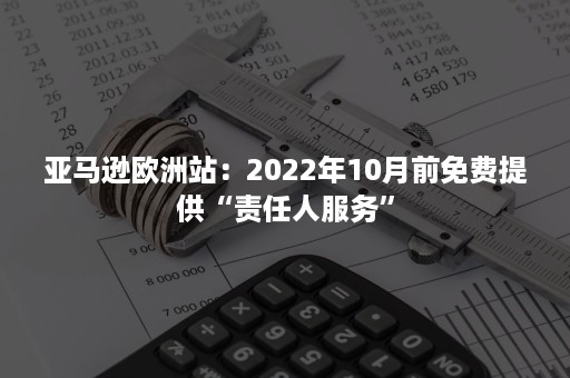 亚马逊欧洲站：2022年10月前免费提供“责任人服务”