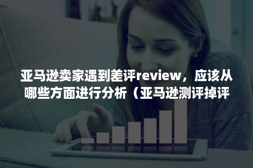 亚马逊卖家遇到差评review，应该从哪些方面进行分析（亚马逊测评掉评）