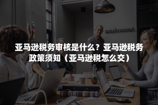 亚马逊税务审核是什么？亚马逊税务政策须知（亚马逊税怎么交）