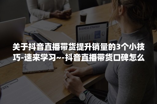 关于抖音直播带货提升销量的3个小技巧-速来学习~-抖音直播带货口碑怎么提升