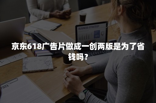 京东618广告片做成一创两版是为了省钱吗？