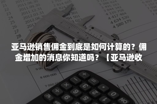 亚马逊销售佣金到底是如何计算的？佣金增加的消息你知道吗？【亚马逊收费项目】