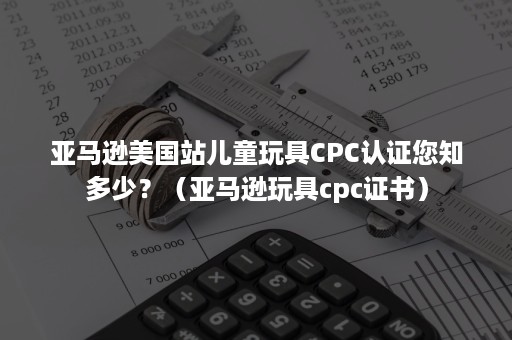 亚马逊美国站儿童玩具CPC认证您知多少？（亚马逊玩具cpc证书）