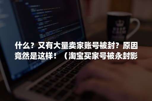 什么？又有大量卖家账号被封？原因竟然是这样！（淘宝买家号被永封影响卖家吗）