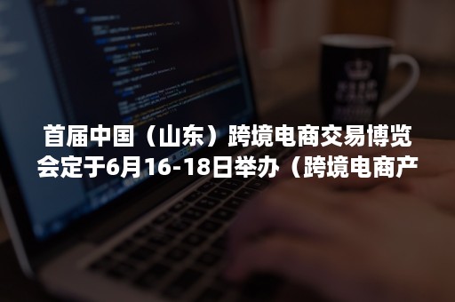 首届中国（山东）跨境电商交易博览会定于6月16-18日举办（跨境电商产业博览会）