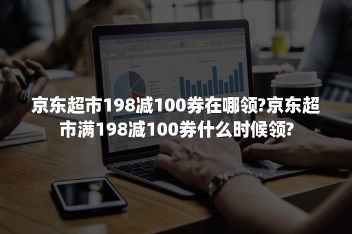 京东超市198减100券在哪领?京东超市满198减100券什么时候领?