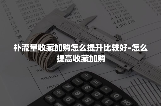 补流量收藏加购怎么提升比较好-怎么提高收藏加购