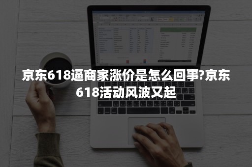 京东618逼商家涨价是怎么回事?京东618活动风波又起