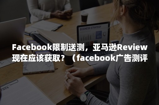 Facebook限制送测，亚马逊Review现在应该获取？（facebook广告测评亚马逊）