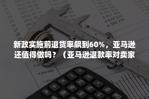 新政实施前退货率飙到60%，亚马逊还值得做吗？（亚马逊退款率对卖家有影响吗）