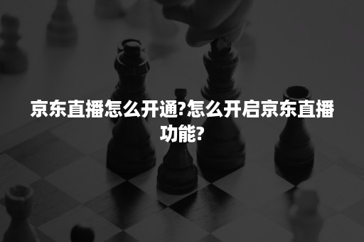 京东直播怎么开通?怎么开启京东直播功能?