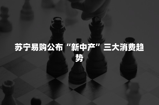 苏宁易购公布“新中产”三大消费趋势