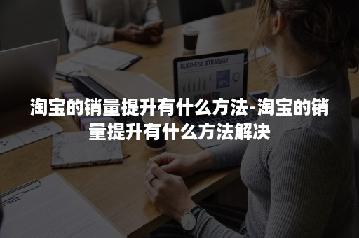 淘宝的销量提升有什么方法-淘宝的销量提升有什么方法解决