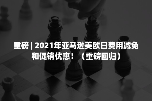 重磅 | 2021年亚马逊美欧日费用减免和促销优惠！（重磅回归）