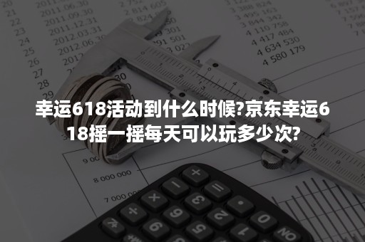 幸运618活动到什么时候?京东幸运618摇一摇每天可以玩多少次?