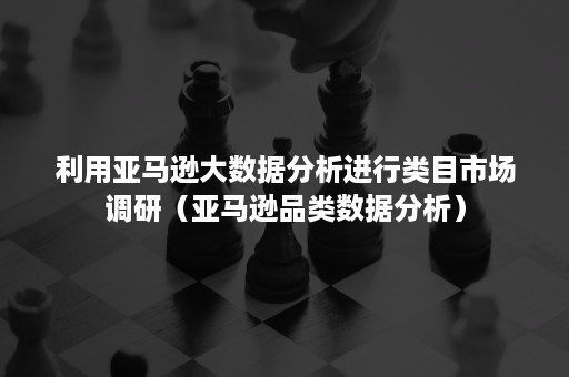 利用亚马逊大数据分析进行类目市场调研（亚马逊品类数据分析）