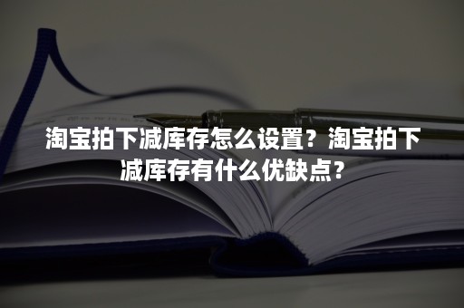 淘宝拍下减库存怎么设置？淘宝拍下减库存有什么优缺点？