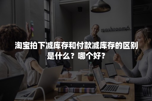 淘宝拍下减库存和付款减库存的区别是什么？哪个好？