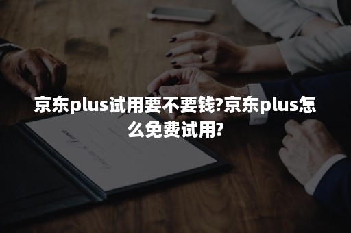 京东plus试用要不要钱?京东plus怎么免费试用?