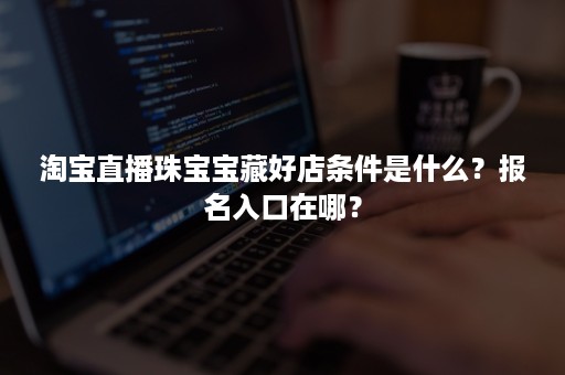 淘宝直播珠宝宝藏好店条件是什么?报名入口在哪? 淘宝直播珠宝宝藏好店条件是什么?报名入口在哪?