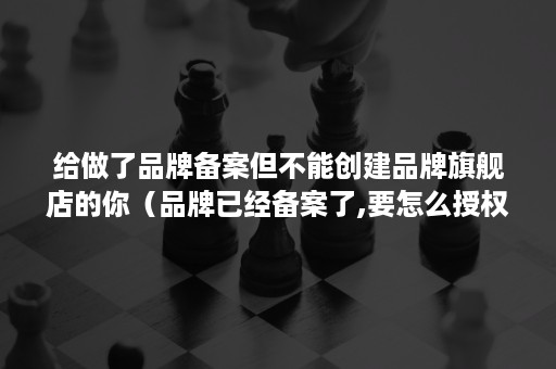 给做了品牌备案但不能创建品牌旗舰店的你（品牌已经备案了,要怎么授权）