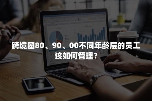 跨境圈80、90、00不同年龄层的员工该如何管理？