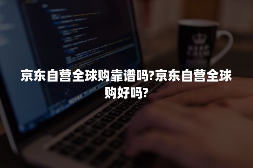 京东自营全球购靠谱吗?京东自营全球购好吗?