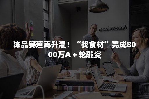 冻品赛道再升温！“找食材”完成8000万A＋轮融资