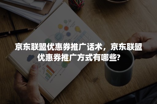 京东联盟优惠券推广话术，京东联盟优惠券推广方式有哪些?