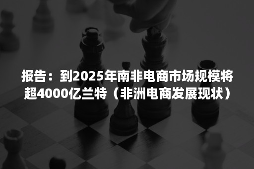 报告：到2025年南非电商市场规模将超4000亿兰特（非洲电商发展现状）