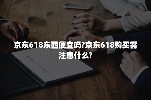 京东618东西便宜吗?京东618购买需注意什么?