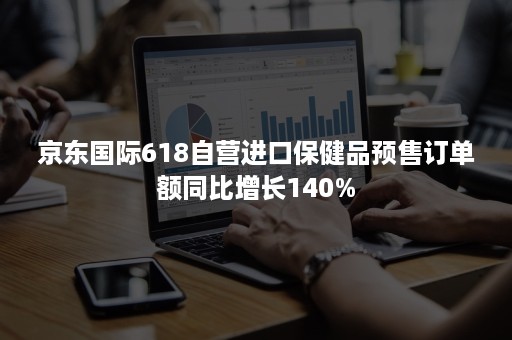 京东国际618自营进口保健品预售订单额同比增长140%