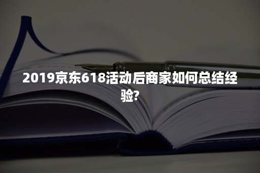 2019京东618活动后商家如何总结经验?