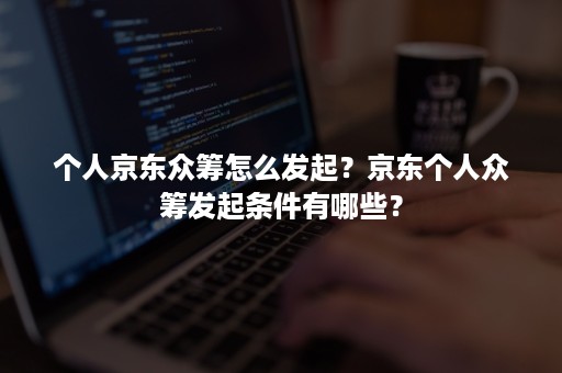 个人京东众筹怎么发起？京东个人众筹发起条件有哪些？